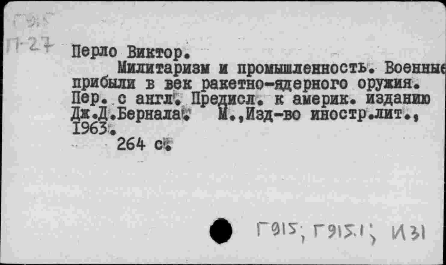 ﻿" ' Перло Виктор.
Милитаризм и промышленность. Военн прибыли в век ракетно-ядерного оружия. Пер. с англ1. Предисл. к америк. изданию Дж .Д.Бернала^	М.,Изд-во иностр.лит.,
264 С1
1/В1